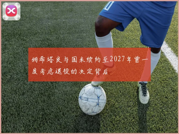 姆希塔良与国米续约至2027年曾一度考虑退役的决定背后