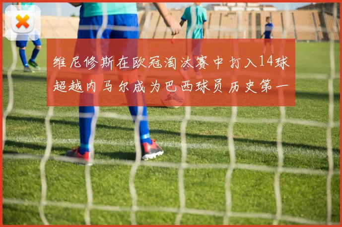 维尼修斯在欧冠淘汰赛中打入14球超越内马尔成为巴西球员历史第一人