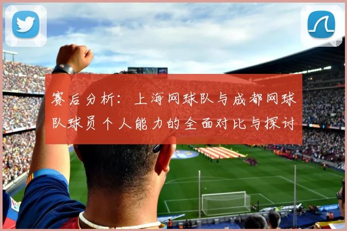 赛后分析：上海网球队与成都网球队球员个人能力的全面对比与探讨