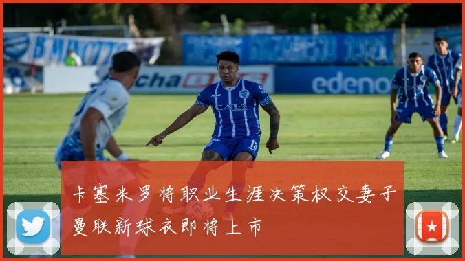 卡塞米罗将职业生涯决策权交妻子曼联新球衣即将上市
