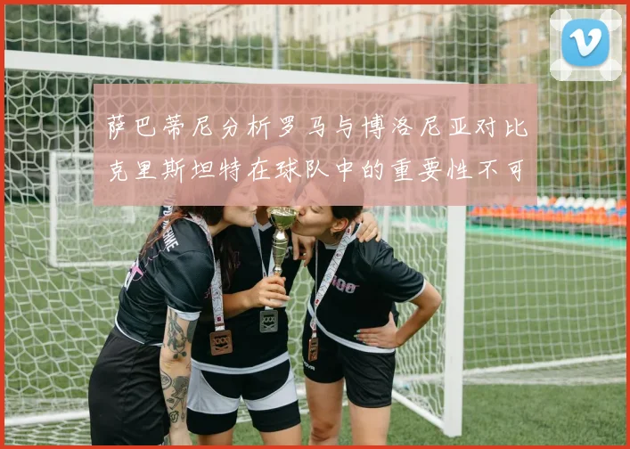 萨巴蒂尼分析罗马与博洛尼亚对比克里斯坦特在球队中的重要性不可替代