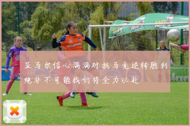 亚马尔信心满满对抗马竞逆转胜利绝非不可能我们将全力以赴