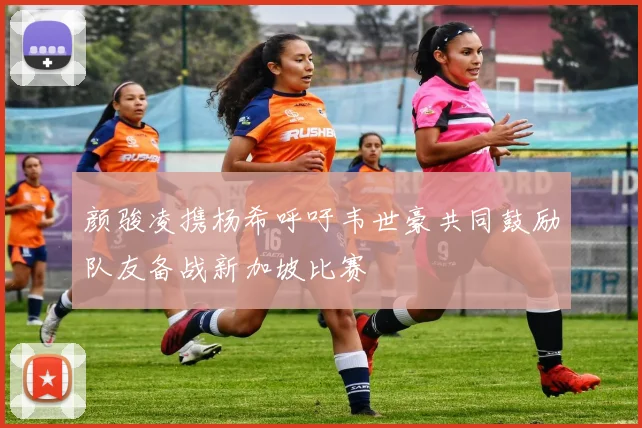 颜骏凌携杨希呼吁韦世豪共同鼓励队友备战新加坡比赛