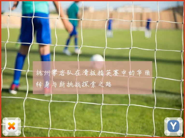 杭州攀岩队在滑板精英赛中的华丽转身与新挑战探索之路